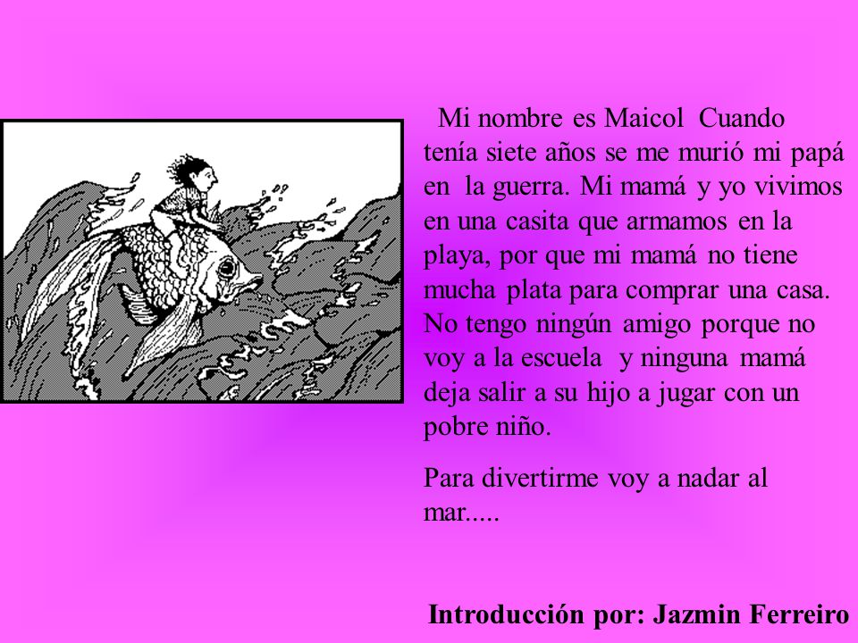 Mi nombre es Maicol Cuando tenía siete años se me murió mi papá en la guerra. Mi mamá y yo vivimos en una casita que armamos en la playa, por que mi mamá no tiene mucha plata para comprar una casa. No tengo ningún amigo porque no voy a la escuela y ninguna mamá deja salir a su hijo a jugar con un pobre niño.