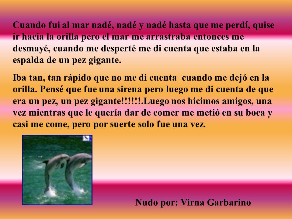 Cuando fui al mar nadé, nadé y nadé hasta que me perdí, quise ir hacia la orilla pero el mar me arrastraba entonces me desmayé, cuando me desperté me di cuenta que estaba en la espalda de un pez gigante.
