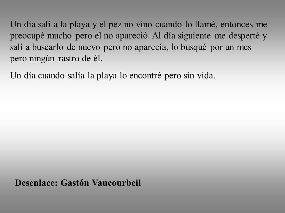 Un día salí a la playa y el pez no vino cuando lo llamé, entonces me preocupé mucho pero el no apareció. Al día siguiente me desperté y salí a buscarlo de nuevo pero no aparecía, lo busqué por un mes pero ningún rastro de él.