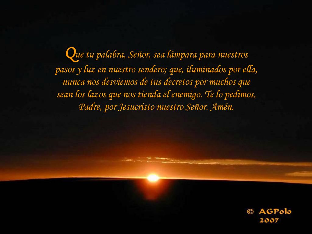 Que tu palabra, Señor, sea lámpara para nuestros pasos y luz en nuestro sendero; que, iluminados por ella, nunca nos desviemos de tus decretos por muchos que sean los lazos que nos tienda el enemigo.