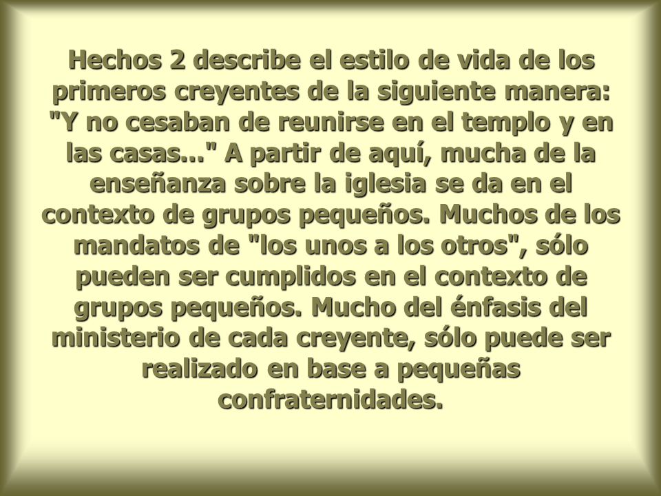 Hechos 2 describe el estilo de vida de los primeros creyentes de la siguiente manera: Y no cesaban de reunirse en el templo y en las casas... A partir de aquí, mucha de la enseñanza sobre la iglesia se da en el contexto de grupos pequeños.