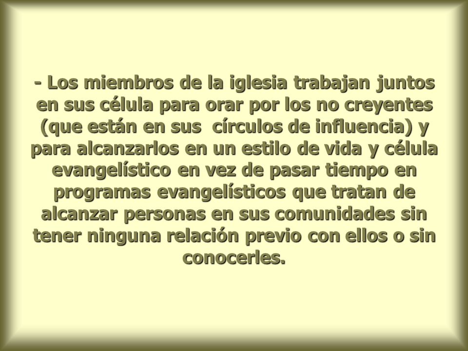 - Los miembros de la iglesia trabajan juntos en sus célula para orar por los no creyentes (que están en sus círculos de influencia) y para alcanzarlos en un estilo de vida y célula evangelístico en vez de pasar tiempo en programas evangelísticos que tratan de alcanzar personas en sus comunidades sin tener ninguna relación previo con ellos o sin conocerles.