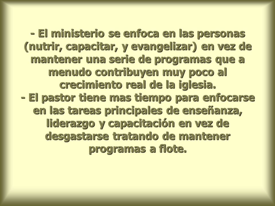 - El ministerio se enfoca en las personas (nutrir, capacitar, y evangelizar) en vez de mantener una serie de programas que a menudo contribuyen muy poco al crecimiento real de la iglesia.