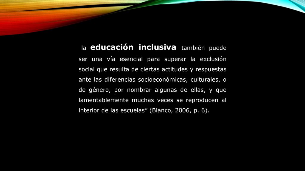 la educación inclusiva también puede ser una vía esencial para superar la exclusión social que resulta de ciertas actitudes y respuestas ante las diferencias socioeconómicas, culturales, o de género, por nombrar algunas de ellas, y que lamentablemente muchas veces se reproducen al interior de las escuelas (Blanco, 2006, p.
