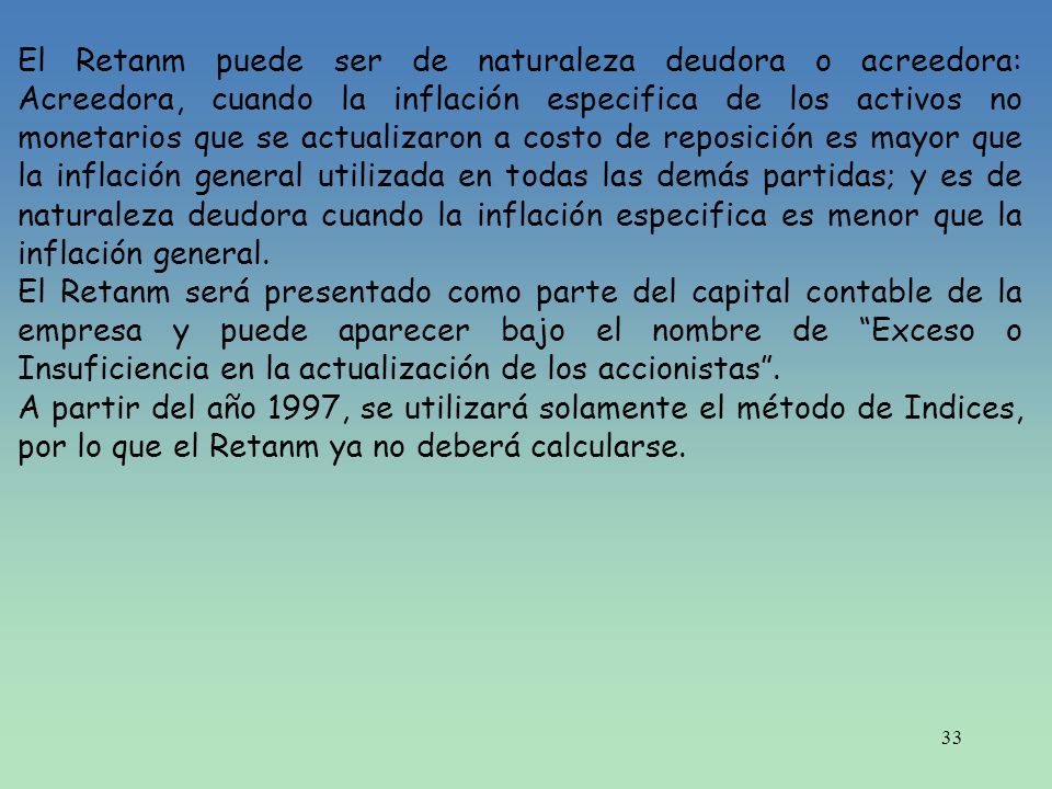 El Retanm puede ser de naturaleza deudora o acreedora: Acreedora, cuando la inflación especifica de los activos no monetarios que se actualizaron a costo de reposición es mayor que la inflación general utilizada en todas las demás partidas; y es de naturaleza deudora cuando la inflación especifica es menor que la inflación general.