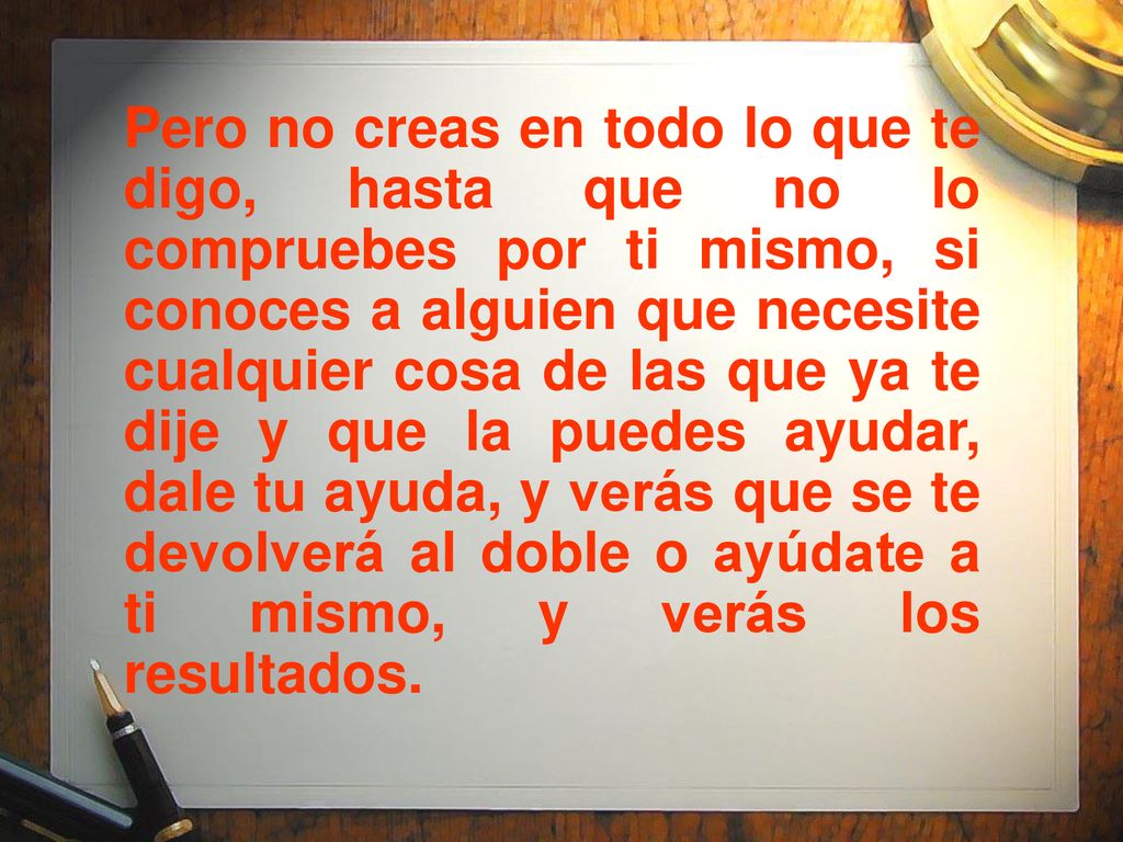Pero no creas en todo lo que te digo, hasta que no lo compruebes por ti mismo, si conoces a alguien que necesite cualquier cosa de las que ya te dije y que la puedes ayudar, dale tu ayuda, y verás que se te devolverá al doble o ayúdate a ti mismo, y verás los resultados.