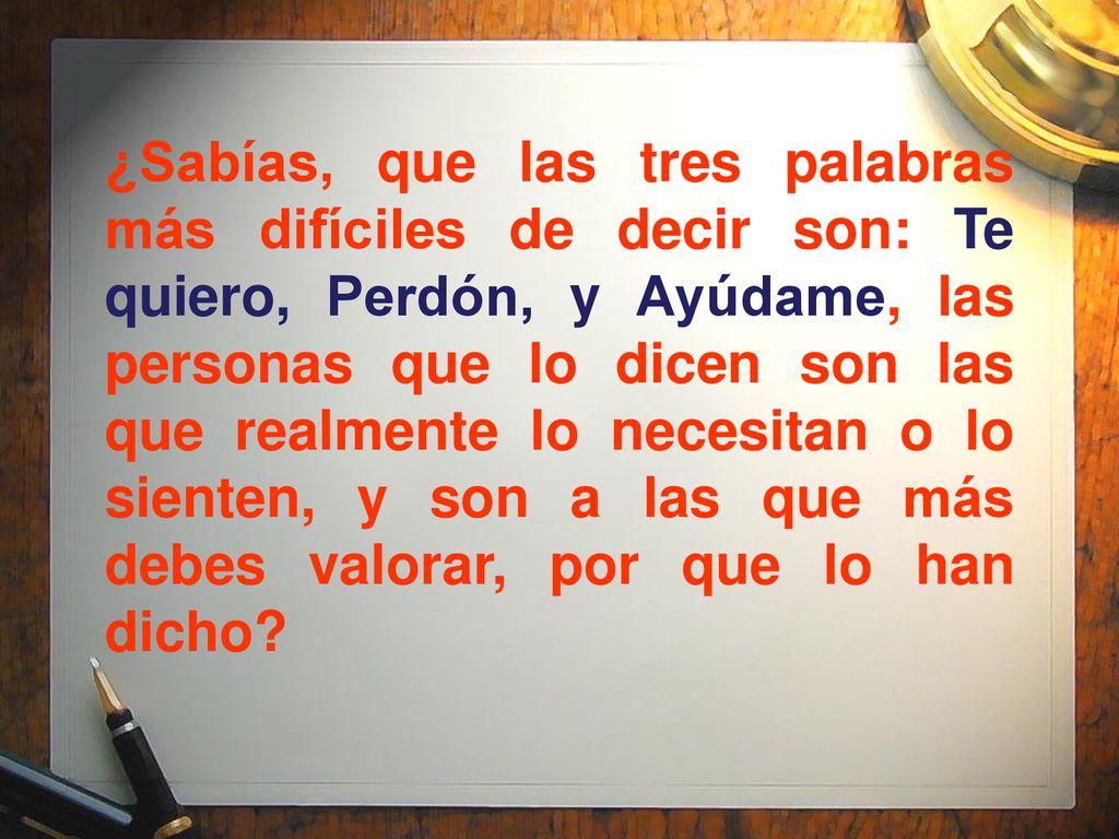 ¿Sabías, que las tres palabras más difíciles de decir son: Te quiero, Perdón, y Ayúdame, las personas que lo dicen son las que realmente lo necesitan o lo sienten, y son a las que más debes valorar, por que lo han dicho