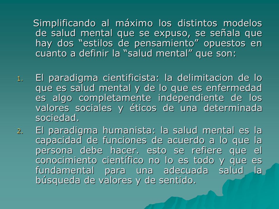 Simplificando al máximo los distintos modelos de salud mental que se expuso, se señala que hay dos estilos de pensamiento opuestos en cuanto a definir la salud mental que son:
