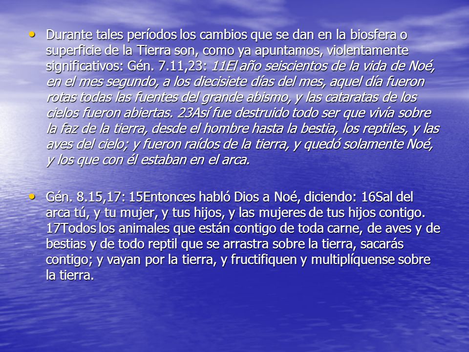 Durante tales períodos los cambios que se dan en la biosfera o superficie de la Tierra son, como ya apuntamos, violentamente significativos: Gén. 7.11,23: 11El año seiscientos de la vida de Noé, en el mes segundo, a los diecisiete días del mes, aquel día fueron rotas todas las fuentes del grande abismo, y las cataratas de los cielos fueron abiertas. 23Así fue destruido todo ser que vivía sobre la faz de la tierra, desde el hombre hasta la bestia, los reptiles, y las aves del cielo; y fueron raídos de la tierra, y quedó solamente Noé, y los que con él estaban en el arca.