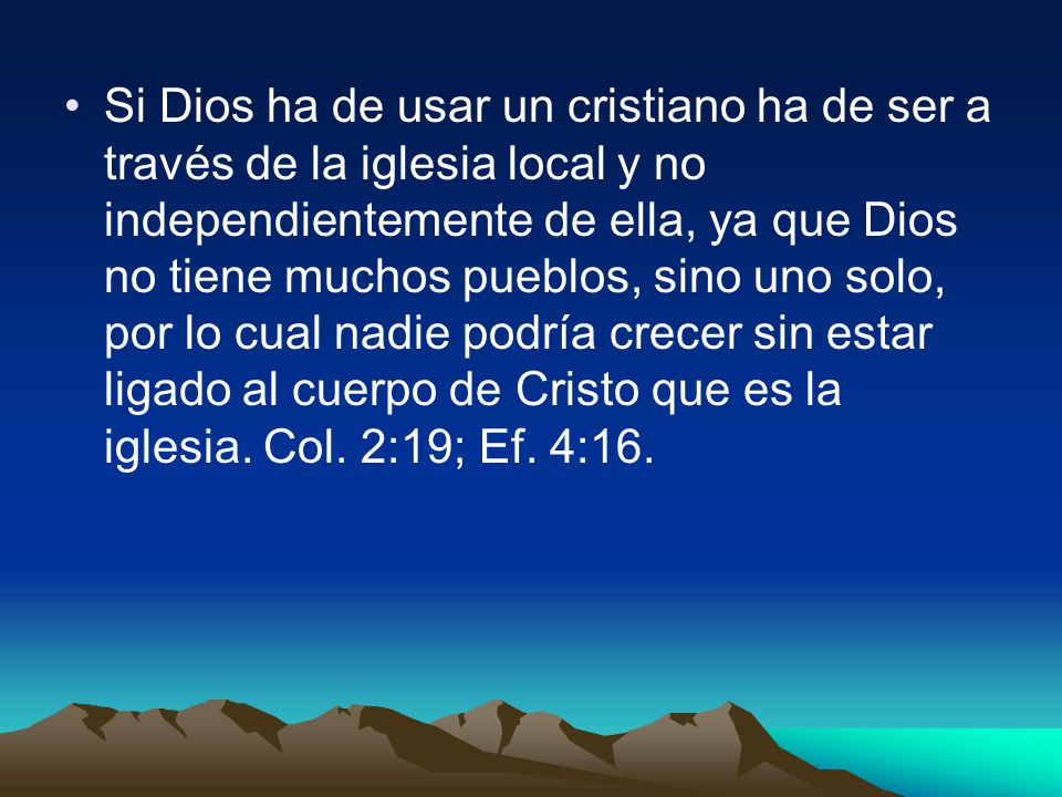 Si Dios ha de usar un cristiano ha de ser a través de la iglesia local y no independientemente de ella, ya que Dios no tiene muchos pueblos, sino uno solo, por lo cual nadie podría crecer sin estar ligado al cuerpo de Cristo que es la iglesia.