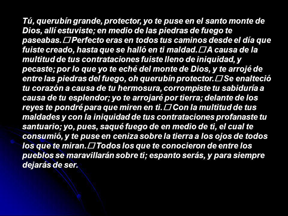 Tú, querubín grande, protector, yo te puse en el santo monte de Dios, allí estuviste; en medio de las piedras de fuego te paseabas.﻿ Perfecto eras en todos tus caminos desde el día que fuiste creado, hasta que se halló en ti maldad.﻿ A causa de la multitud de tus contrataciones fuiste lleno de iniquidad, y pecaste; por lo que yo te eché del monte de Dios, y te arrojé de entre las piedras del fuego, oh querubín protector.﻿ Se enalteció tu corazón a causa de tu hermosura, corrompiste tu sabiduría a causa de tu esplendor; yo te arrojaré por tierra; delante de los reyes te pondré para que miren en ti.﻿ Con la multitud de tus maldades y con la iniquidad de tus contrataciones profanaste tu santuario; yo, pues, saqué fuego de en medio de ti, el cual te consumió, y te puse en ceniza sobre la tierra a los ojos de todos los que te miran.﻿ Todos los que te conocieron de entre los pueblos se maravillarán sobre ti; espanto serás, y para siempre dejarás de ser.