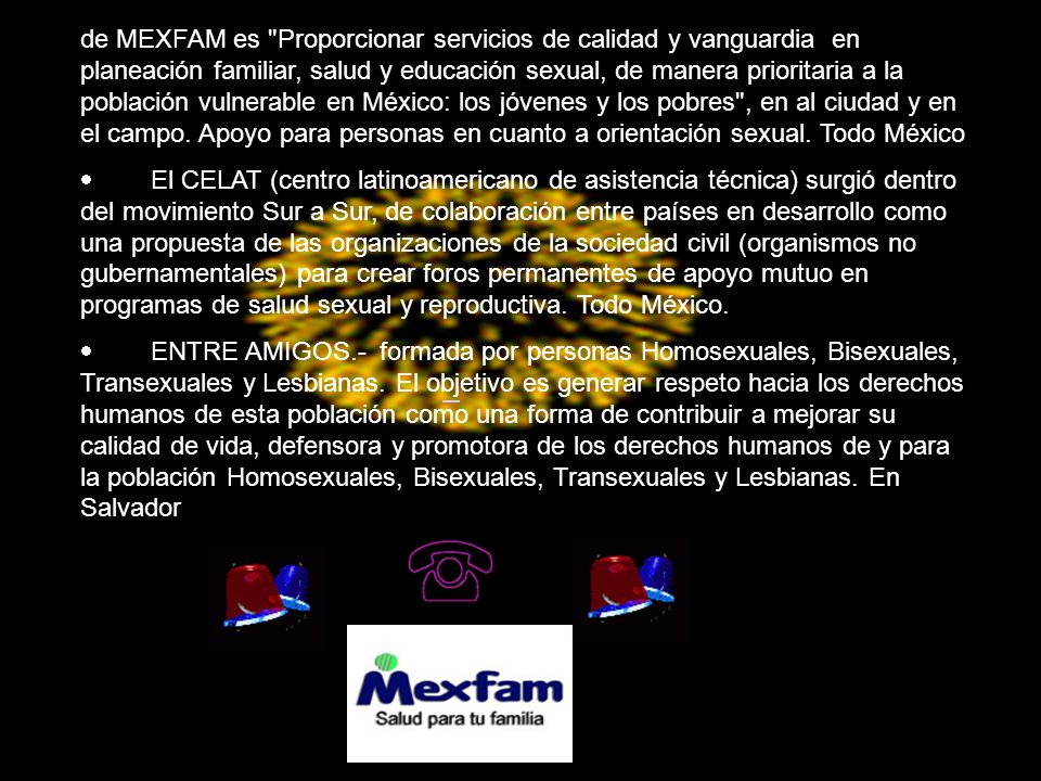de MEXFAM es Proporcionar servicios de calidad y vanguardia en planeación familiar, salud y educación sexual, de manera prioritaria a la población vulnerable en México: los jóvenes y los pobres , en al ciudad y en el campo. Apoyo para personas en cuanto a orientación sexual. Todo México