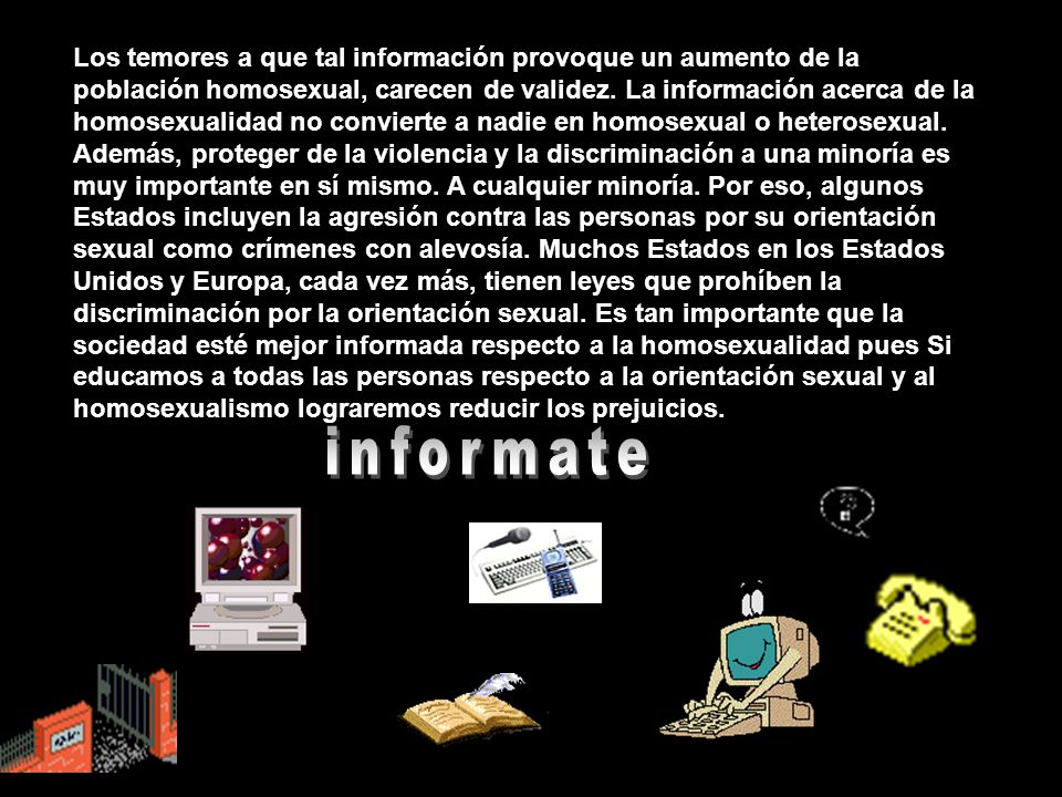 Los temores a que tal información provoque un aumento de la población homosexual, carecen de validez. La información acerca de la homosexualidad no convierte a nadie en homosexual o heterosexual. Además, proteger de la violencia y la discriminación a una minoría es muy importante en sí mismo. A cualquier minoría. Por eso, algunos Estados incluyen la agresión contra las personas por su orientación sexual como crímenes con alevosía. Muchos Estados en los Estados Unidos y Europa, cada vez más, tienen leyes que prohíben la discriminación por la orientación sexual. Es tan importante que la sociedad esté mejor informada respecto a la homosexualidad pues Si educamos a todas las personas respecto a la orientación sexual y al homosexualismo lograremos reducir los prejuicios.