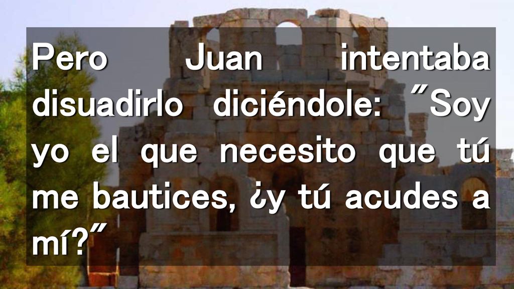 Pero Juan intentaba disuadirlo diciéndole: Soy yo el que necesito que tú me bautices, ¿y tú acudes a mí