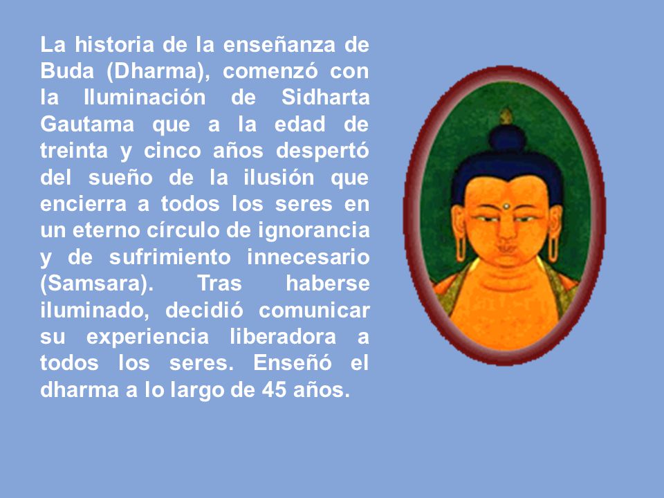 La historia de la enseñanza de Buda (Dharma), comenzó con la Iluminación de Sidharta Gautama que a la edad de treinta y cinco años despertó del sueño de la ilusión que encierra a todos los seres en un eterno círculo de ignorancia y de sufrimiento innecesario (Samsara).