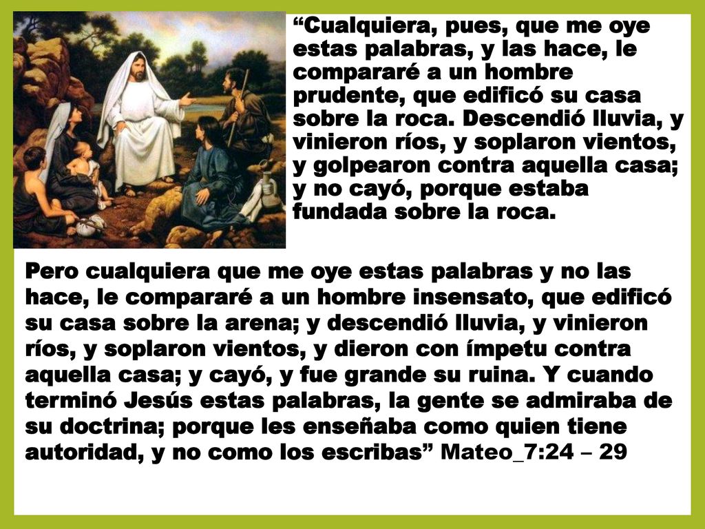 Cualquiera, pues, que me oye estas palabras, y las hace, le compararé a un hombre prudente, que edificó su casa sobre la roca. Descendió lluvia, y vinieron ríos, y soplaron vientos, y golpearon contra aquella casa; y no cayó, porque estaba fundada sobre la roca.