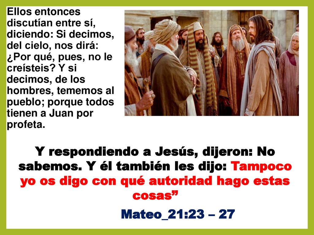Ellos entonces discutían entre sí, diciendo: Si decimos, del cielo, nos dirá: ¿Por qué, pues, no le creísteis Y si decimos, de los hombres, tememos al pueblo; porque todos tienen a Juan por profeta.