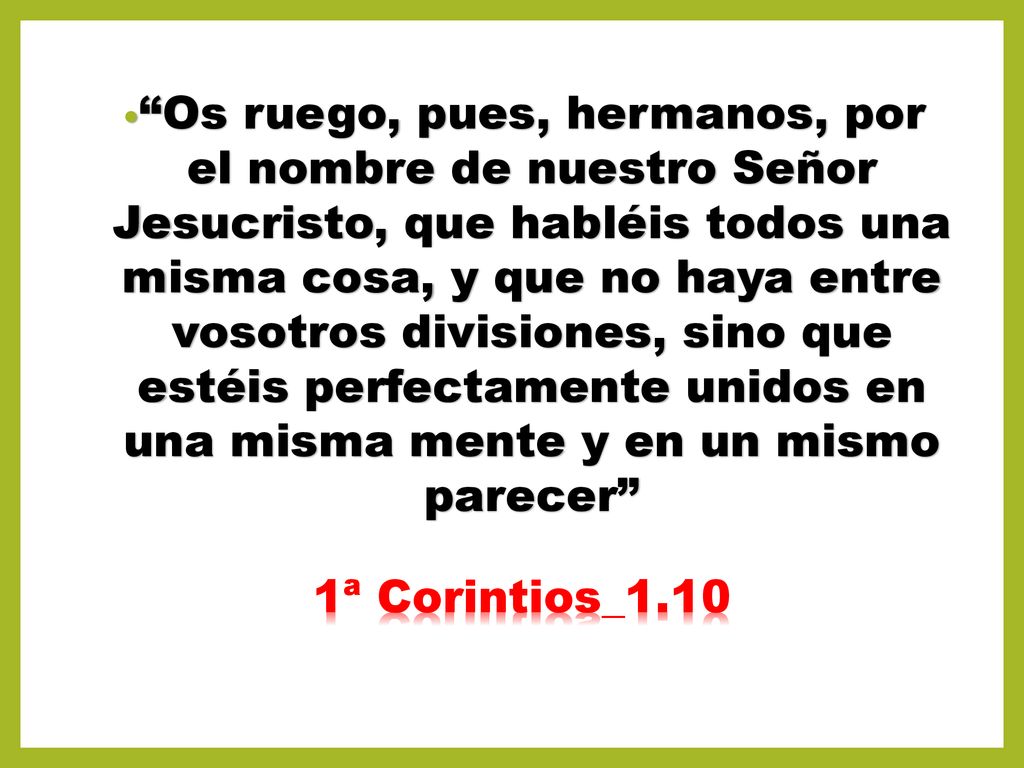 Os ruego, pues, hermanos, por el nombre de nuestro Señor Jesucristo, que habléis todos una misma cosa, y que no haya entre vosotros divisiones, sino que estéis perfectamente unidos en una misma mente y en un mismo parecer