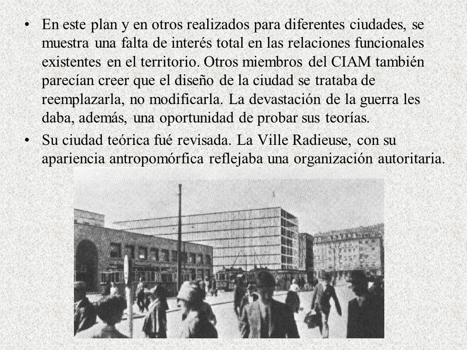En este plan y en otros realizados para diferentes ciudades, se muestra una falta de interés total en las relaciones funcionales existentes en el territorio. Otros miembros del CIAM también parecían creer que el diseño de la ciudad se trataba de reemplazarla, no modificarla. La devastación de la guerra les daba, además, una oportunidad de probar sus teorías.