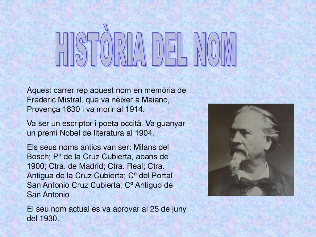 HISTÒRIA DEL NOM Aquest carrer rep aquest nom en memòria de Frederic Mistral, que va nèixer a Maiano, Provença 1830 i va morir al