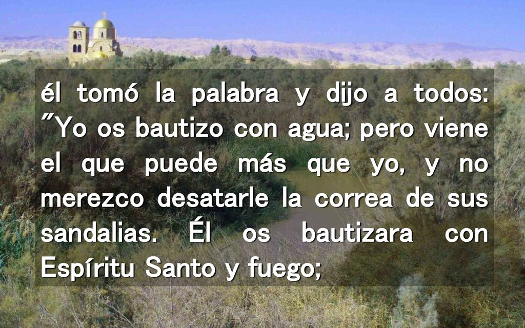 él tomó la palabra y dijo a todos: Yo os bautizo con agua; pero viene el que puede más que yo, y no merezco desatarle la correa de sus sandalias.