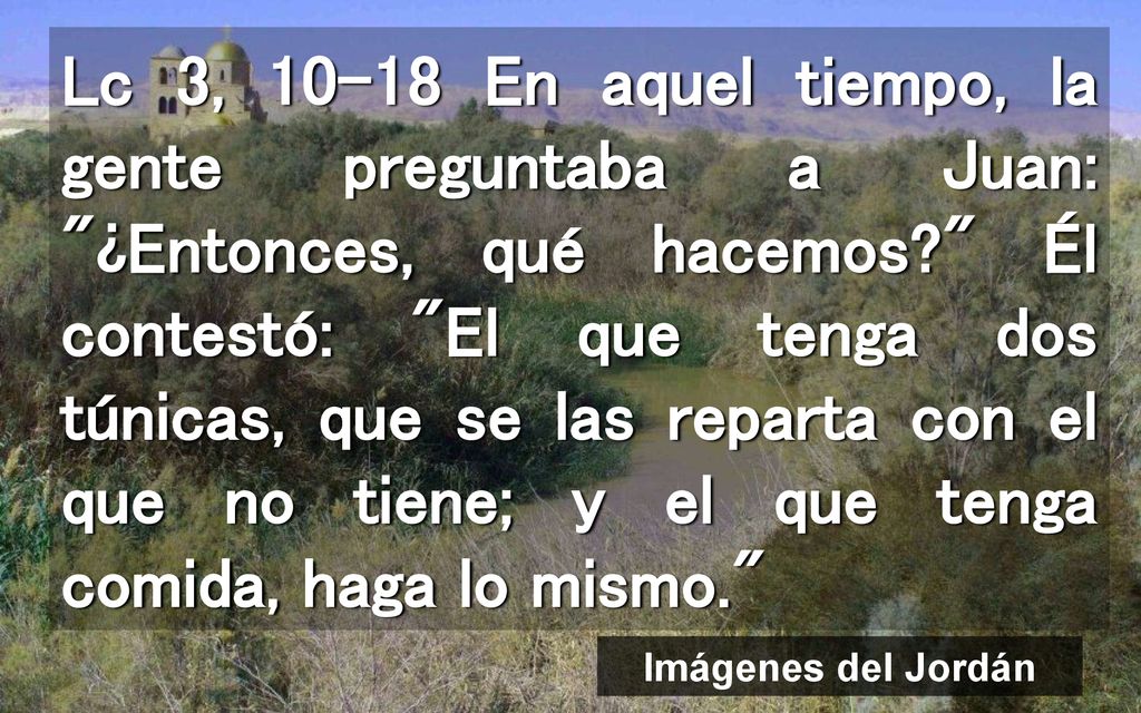 Lc 3, En aquel tiempo, la gente preguntaba a Juan: ¿Entonces, qué hacemos Él contestó: El que tenga dos túnicas, que se las reparta con el que no tiene; y el que tenga comida, haga lo mismo.