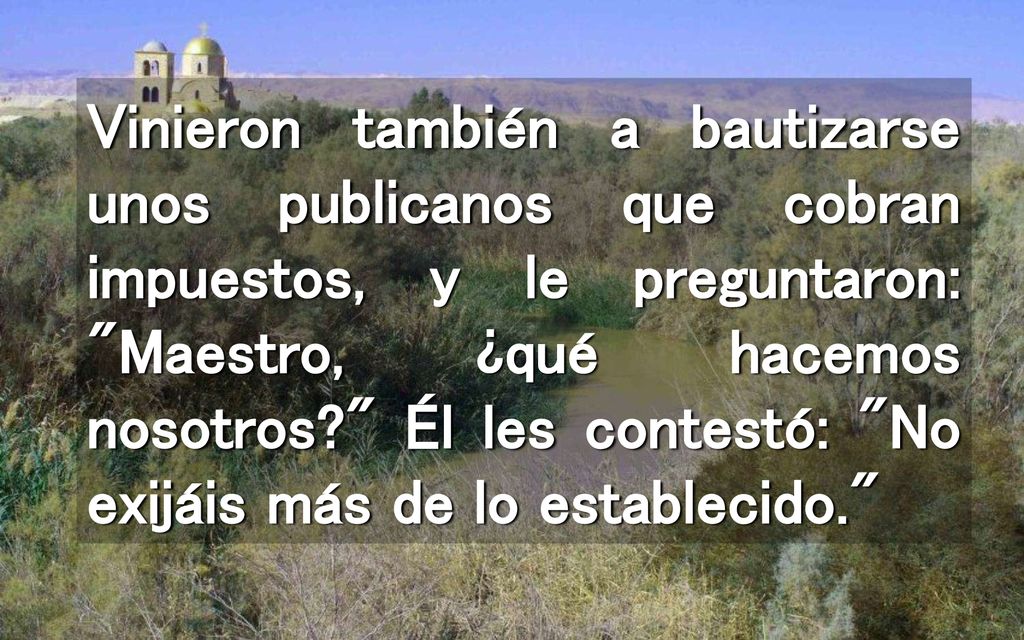 Vinieron también a bautizarse unos publicanos que cobran impuestos, y le preguntaron: Maestro, ¿qué hacemos nosotros Él les contestó: No exijáis más de lo establecido.