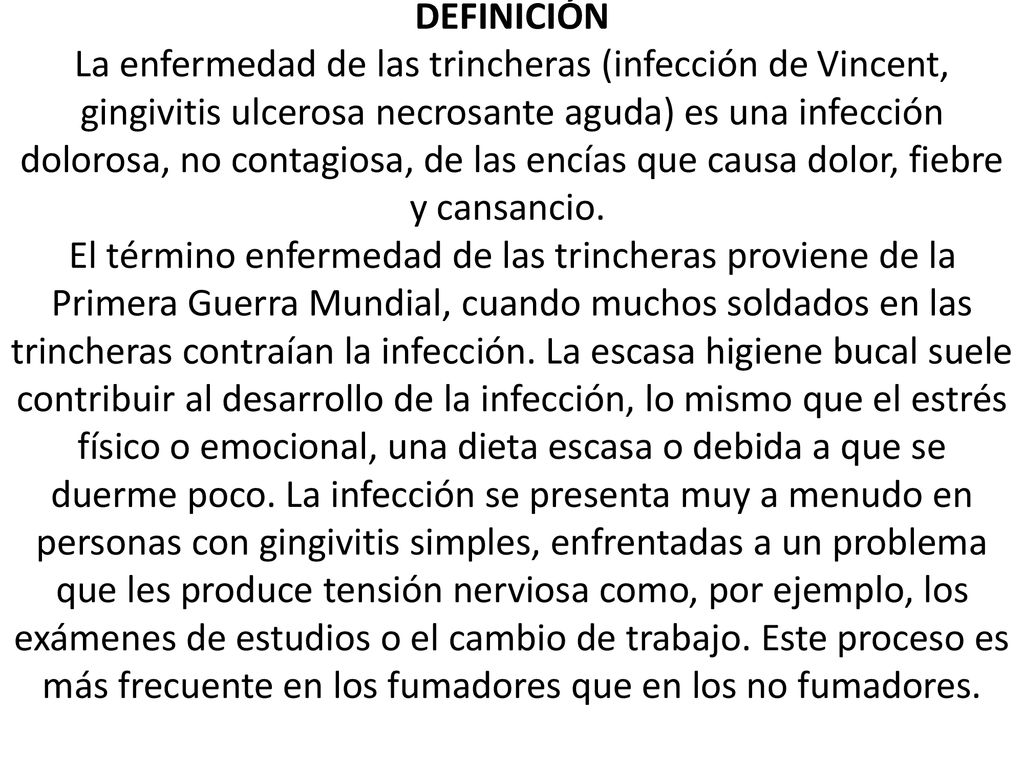 DEFINICIÓN La enfermedad de las trincheras (infección de Vincent, gingivitis ulcerosa necrosante aguda) es una infección dolorosa, no contagiosa, de las encías que causa dolor, fiebre y cansancio. El término enfermedad de las trincheras proviene de la Primera Guerra Mundial, cuando muchos soldados en las trincheras contraían la infección.