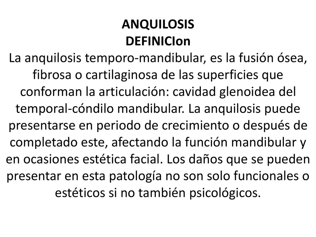 ANQUILOSIS DEFINICIon La anquilosis temporo-mandibular, es la fusión ósea, fibrosa o cartilaginosa de las superficies que conforman la articulación: cavidad glenoidea del temporal-cóndilo mandibular.