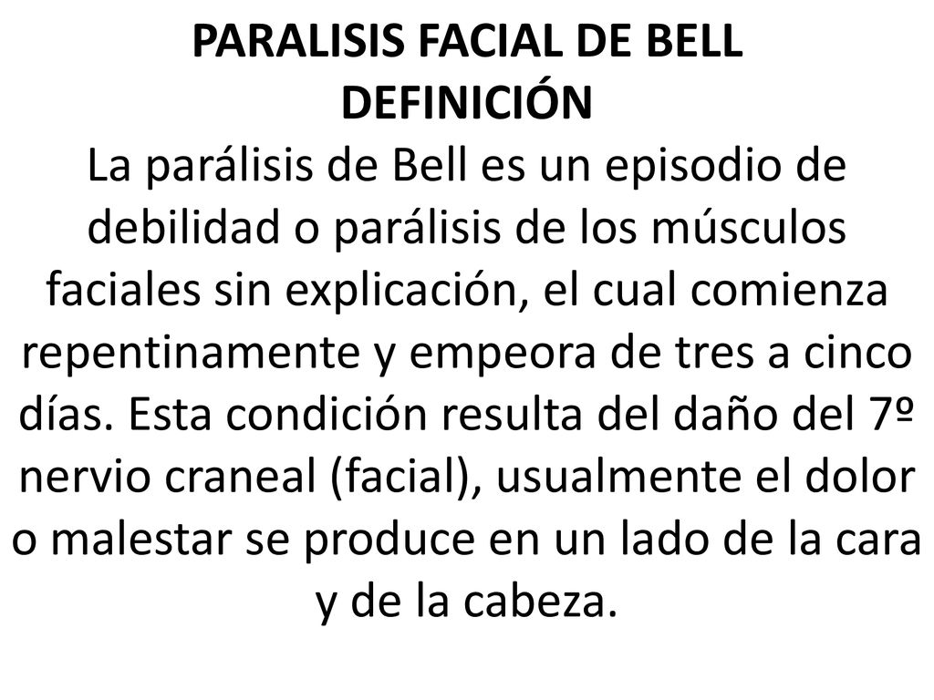 PARALISIS FACIAL DE BELL DEFINICIÓN La parálisis de Bell es un episodio de debilidad o parálisis de los músculos faciales sin explicación, el cual comienza repentinamente y empeora de tres a cinco días.