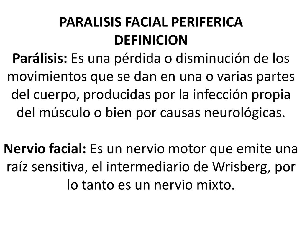 PARALISIS FACIAL PERIFERICA DEFINICION Parálisis: Es una pérdida o disminución de los movimientos que se dan en una o varias partes del cuerpo, producidas por la infección propia del músculo o bien por causas neurológicas.