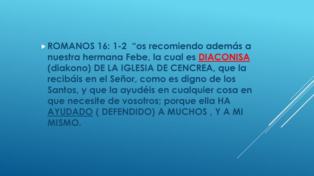 ROMANOS 16: 1-2 os recomiendo además a nuestra hermana Febe, la cual es DIACONISA (diakono) DE LA IGLESIA DE CENCREA, que la recibáis en el Señor, como es digno de los Santos, y que la ayudéis en cualquier cosa en que necesite de vosotros; porque ella HA AYUDADO ( DEFENDIDO) A MUCHOS , Y A MI MISMO.