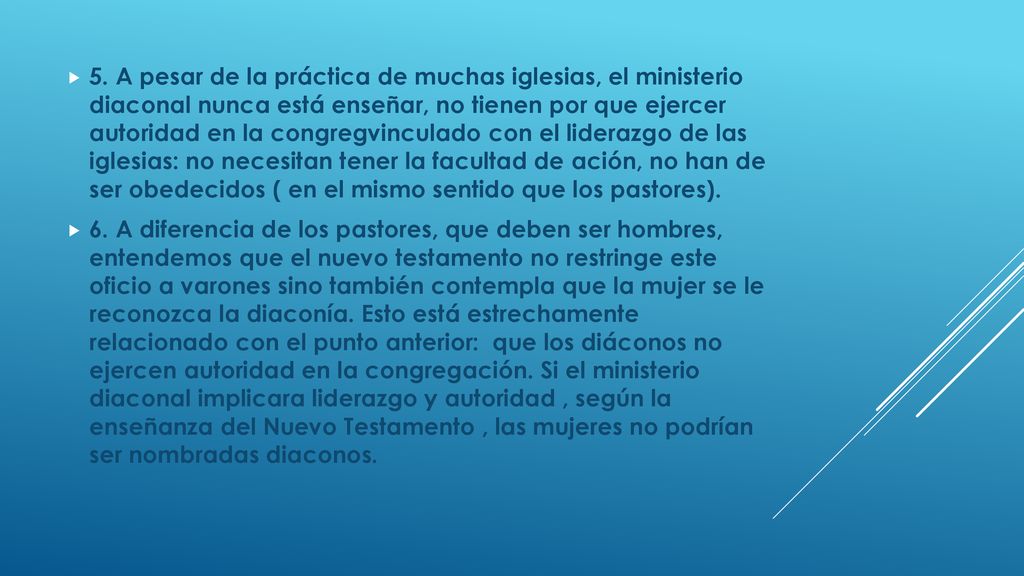 5. A pesar de la práctica de muchas iglesias, el ministerio diaconal nunca está enseñar, no tienen por que ejercer autoridad en la congregvinculado con el liderazgo de las iglesias: no necesitan tener la facultad de ación, no han de ser obedecidos ( en el mismo sentido que los pastores).