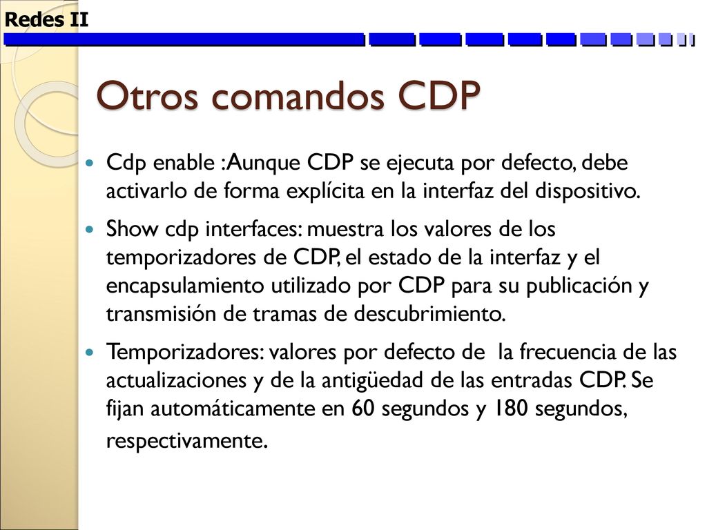 Redes II Otros comandos CDP. Cdp enable :Aunque CDP se ejecuta por defecto, debe activarlo de forma explícita en la interfaz del dispositivo.