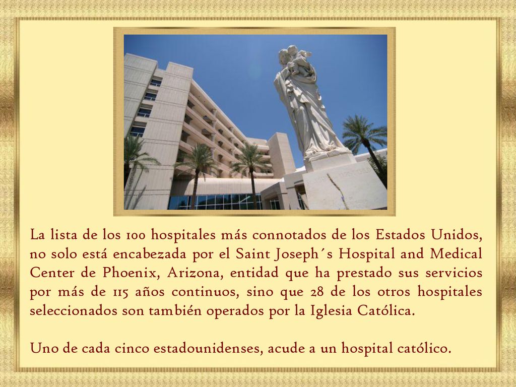 La lista de los 100 hospitales más connotados de los Estados Unidos, no solo está encabezada por el Saint Joseph´s Hospital and Medical Center de Phoenix, Arizona, entidad que ha prestado sus servicios por más de 115 años continuos, sino que 28 de los otros hospitales seleccionados son también operados por la Iglesia Católica.