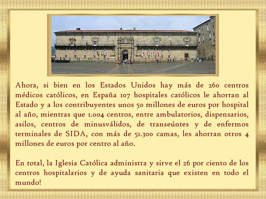 Ahora, si bien en los Estados Unidos hay más de 260 centros médicos católicos, en España 107 hospitales católicos le ahorran al Estado y a los contribuyentes unos 50 millones de euros por hospital al año, mientras que centros, entre ambulatorios, dispensarios, asilos, centros de minusválidos, de transeúntes y de enfermos terminales de SIDA, con más de camas, les ahorran otros 4 millones de euros por centro al año.