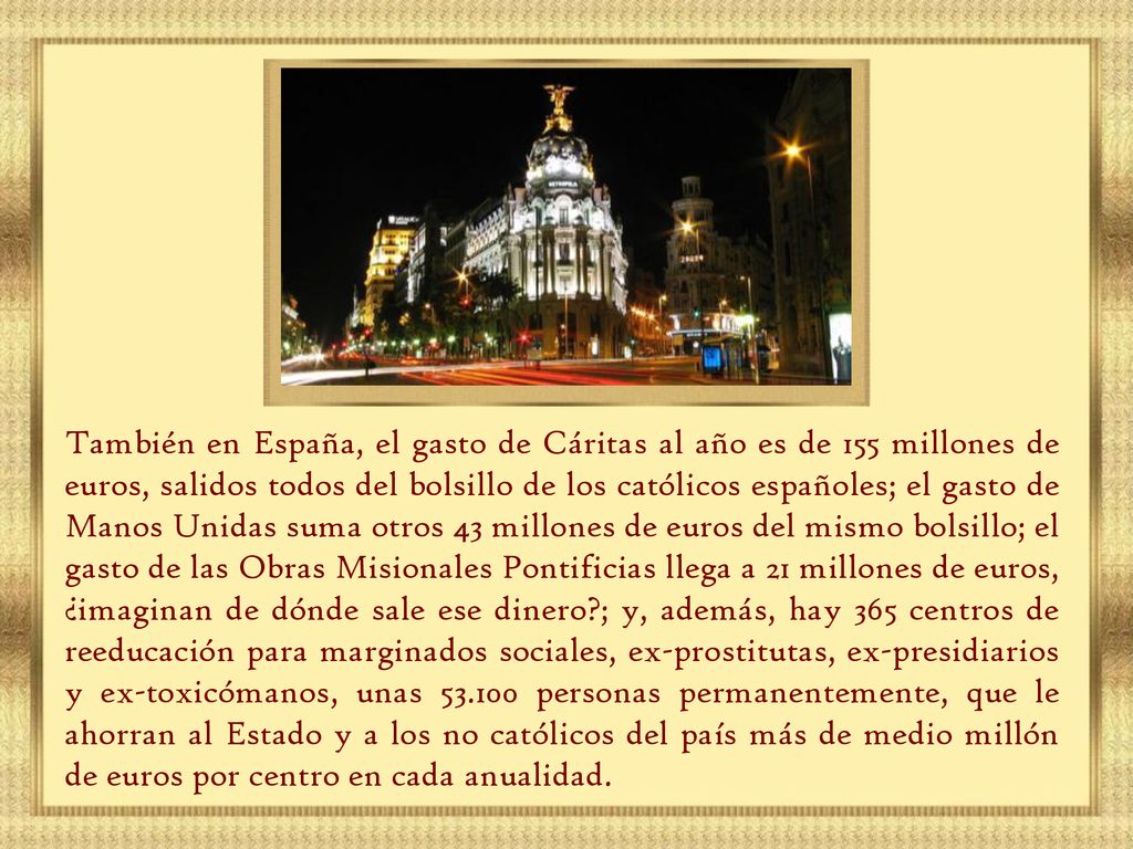 También en España, el gasto de Cáritas al año es de 155 millones de euros, salidos todos del bolsillo de los católicos españoles; el gasto de Manos Unidas suma otros 43 millones de euros del mismo bolsillo; el gasto de las Obras Misionales Pontificias llega a 21 millones de euros, ¿imaginan de dónde sale ese dinero ; y, además, hay 365 centros de reeducación para marginados sociales, ex-prostitutas, ex-presidiarios y ex-toxicómanos, unas personas permanentemente, que le ahorran al Estado y a los no católicos del país más de medio millón de euros por centro en cada anualidad.