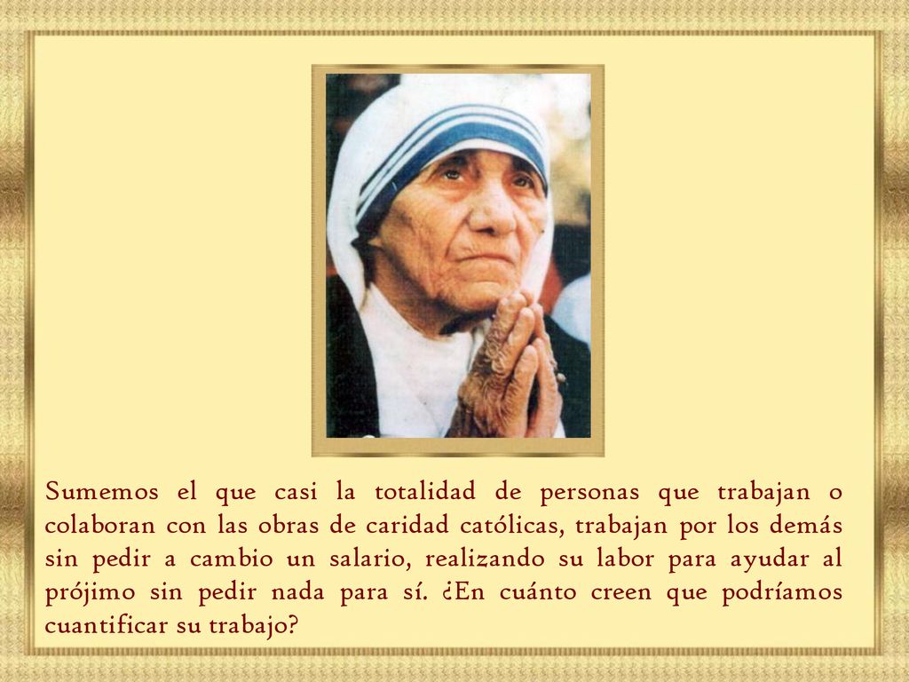 Sumemos el que casi la totalidad de personas que trabajan o colaboran con las obras de caridad católicas, trabajan por los demás sin pedir a cambio un salario, realizando su labor para ayudar al prójimo sin pedir nada para sí.