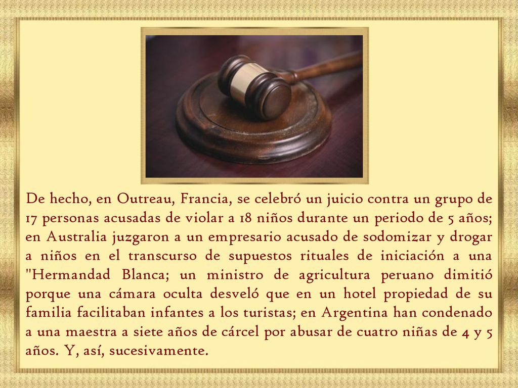 De hecho, en Outreau, Francia, se celebró un juicio contra un grupo de 17 personas acusadas de violar a 18 niños durante un periodo de 5 años; en Australia juzgaron a un empresario acusado de sodomizar y drogar a niños en el transcurso de supuestos rituales de iniciación a una Hermandad Blanca; un ministro de agricultura peruano dimitió porque una cámara oculta desveló que en un hotel propiedad de su familia facilitaban infantes a los turistas; en Argentina han condenado a una maestra a siete años de cárcel por abusar de cuatro niñas de 4 y 5 años.