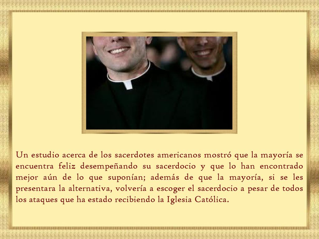 Un estudio acerca de los sacerdotes americanos mostró que la mayoría se encuentra feliz desempeñando su sacerdocio y que lo han encontrado mejor aún de lo que suponían; además de que la mayoría, si se les presentara la alternativa, volvería a escoger el sacerdocio a pesar de todos los ataques que ha estado recibiendo la Iglesia Católica.