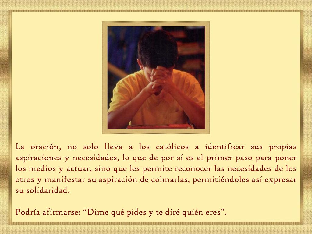 La oración, no solo lleva a los católicos a identificar sus propias aspiraciones y necesidades, lo que de por sí es el primer paso para poner los medios y actuar, sino que les permite reconocer las necesidades de los otros y manifestar su aspiración de colmarlas, permitiéndoles así expresar su solidaridad.