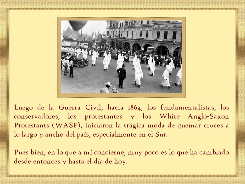 Luego de la Guerra Civil, hacia 1864, los fundamentalistas, los conservadores, los protestantes y los White Anglo-Saxon Protestants (WASP), iniciaron la trágica moda de quemar cruces a lo largo y ancho del país, especialmente en el Sur.