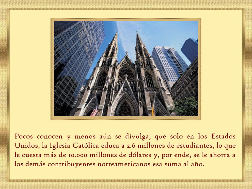 Pocos conocen y menos aún se divulga, que solo en los Estados Unidos, la Iglesia Católica educa a 2.6 millones de estudiantes, lo que le cuesta más de millones de dólares y, por ende, se le ahorra a los demás contribuyentes norteamericanos esa suma al año.