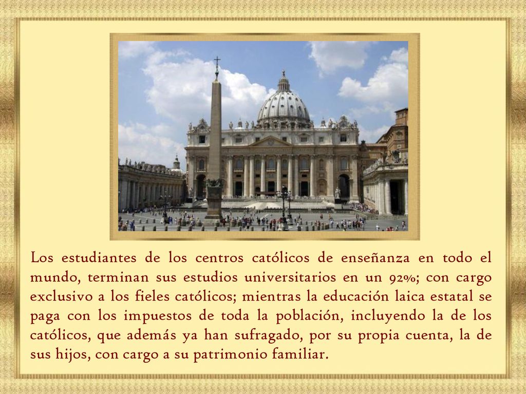 Los estudiantes de los centros católicos de enseñanza en todo el mundo, terminan sus estudios universitarios en un 92%; con cargo exclusivo a los fieles católicos; mientras la educación laica estatal se paga con los impuestos de toda la población, incluyendo la de los católicos, que además ya han sufragado, por su propia cuenta, la de sus hijos, con cargo a su patrimonio familiar.