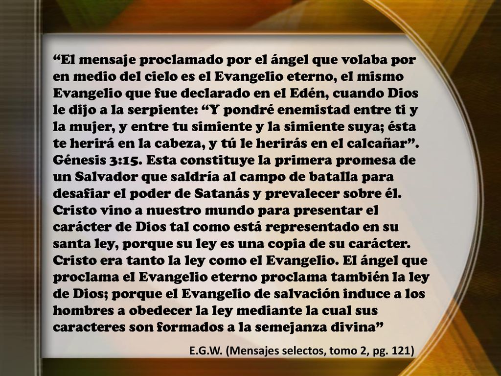 El mensaje proclamado por el ángel que volaba por en medio del cielo es el Evangelio eterno, el mismo Evangelio que fue declarado en el Edén, cuando Dios le dijo a la serpiente: Y pondré enemistad entre ti y la mujer, y entre tu simiente y la simiente suya; ésta te herirá en la cabeza, y tú le herirás en el calcañar . Génesis 3:15. Esta constituye la primera promesa de un Salvador que saldría al campo de batalla para desafiar el poder de Satanás y prevalecer sobre él. Cristo vino a nuestro mundo para presentar el carácter de Dios tal como está representado en su santa ley, porque su ley es una copia de su carácter. Cristo era tanto la ley como el Evangelio. El ángel que proclama el Evangelio eterno proclama también la ley de Dios; porque el Evangelio de salvación induce a los hombres a obedecer la ley mediante la cual sus caracteres son formados a la semejanza divina
