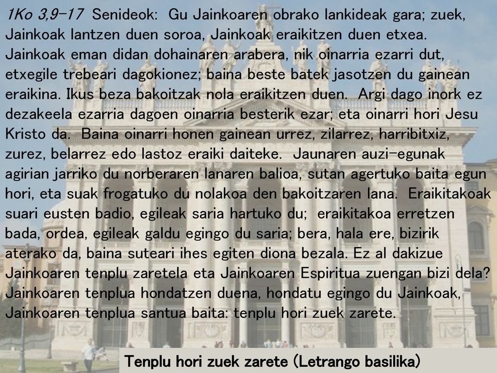 1Ko 3,9-17 Senideok: Gu Jainkoaren obrako lankideak gara; zuek, Jainkoak lantzen duen soroa, Jainkoak eraikitzen duen etxea. Jainkoak eman didan dohainaren arabera, nik oinarria ezarri dut, etxegile trebeari dagokionez; baina beste batek jasotzen du gainean eraikina. Ikus beza bakoitzak nola eraikitzen duen. Argi dago inork ez dezakeela ezarria dagoen oinarria besterik ezar; eta oinarri hori Jesu Kristo da. Baina oinarri honen gainean urrez, zilarrez, harribitxiz, zurez, belarrez edo lastoz eraiki daiteke. Jaunaren auzi-egunak agirian jarriko du norberaren lanaren balioa, sutan agertuko baita egun hori, eta suak frogatuko du nolakoa den bakoitzaren lana. Eraikitakoak suari eusten badio, egileak saria hartuko du; eraikitakoa erretzen bada, ordea, egileak galdu egingo du saria; bera, hala ere, bizirik aterako da, baina suteari ihes egiten diona bezala. Ez al dakizue Jainkoaren tenplu zaretela eta Jainkoaren Espiritua zuengan bizi dela Jainkoaren tenplua hondatzen duena, hondatu egingo du Jainkoak, Jainkoaren tenplua santua baita: tenplu hori zuek zarete.