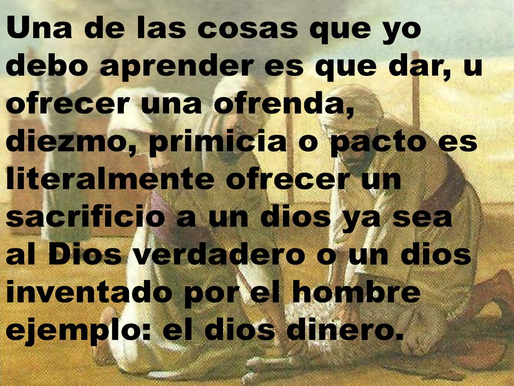 Una de las cosas que yo debo aprender es que dar, u ofrecer una ofrenda, diezmo, primicia o pacto es literalmente ofrecer un sacrificio a un dios ya sea al Dios verdadero o un dios inventado por el hombre ejemplo: el dios dinero.