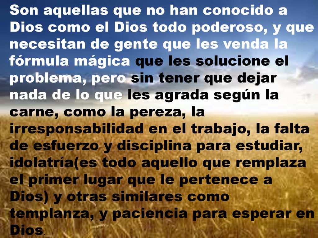 Son aquellas que no han conocido a Dios como el Dios todo poderoso, y que necesitan de gente que les venda la fórmula mágica que les solucione el problema, pero sin tener que dejar nada de lo que les agrada según la carne, como la pereza, la irresponsabilidad en el trabajo, la falta de esfuerzo y disciplina para estudiar, idolatría(es todo aquello que remplaza el primer lugar que le pertenece a Dios) y otras similares como templanza, y paciencia para esperar en Dios.