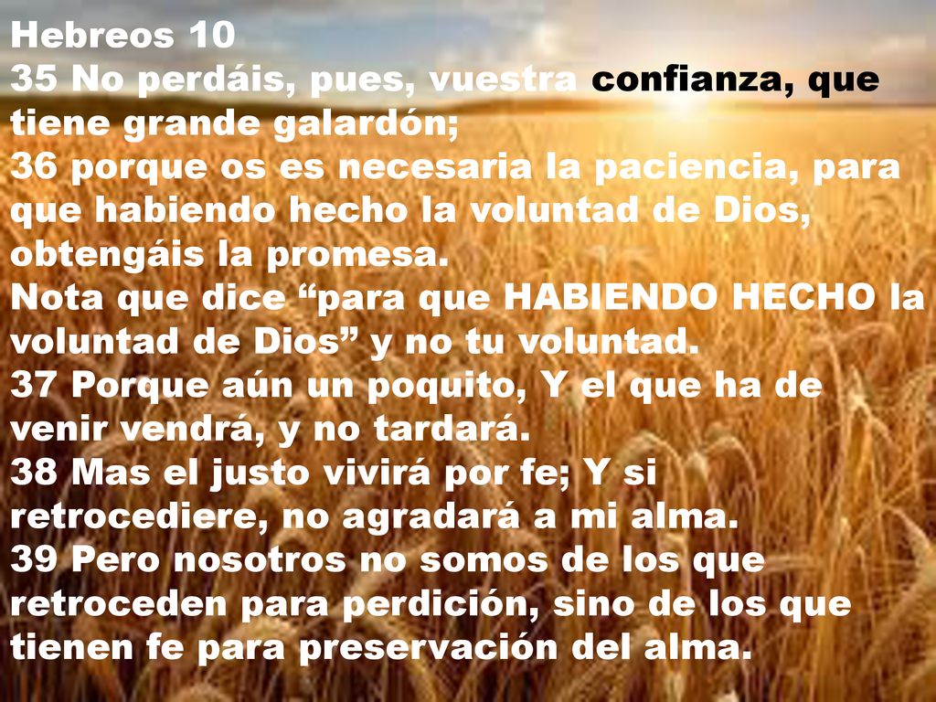 Hebreos No perdáis, pues, vuestra confianza, que tiene grande galardón; 36 porque os es necesaria la paciencia, para que habiendo hecho la voluntad de Dios, obtengáis la promesa. Nota que dice para que HABIENDO HECHO la voluntad de Dios y no tu voluntad.