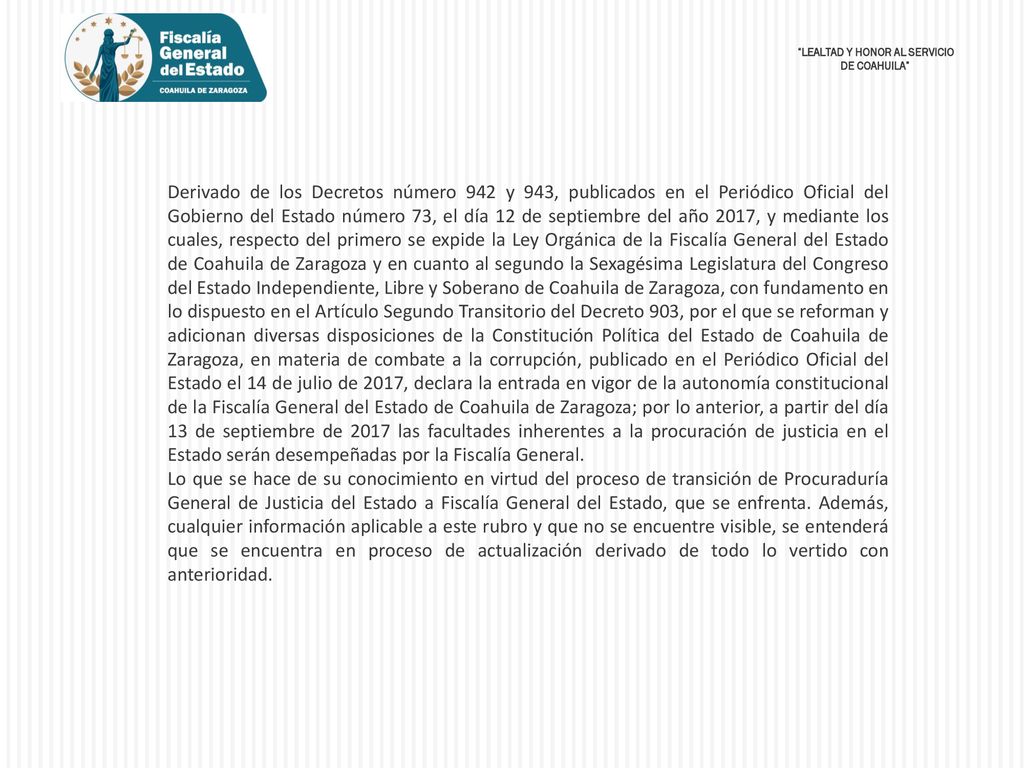 Derivado de los Decretos número 942 y 943, publicados en el Periódico Oficial del Gobierno del Estado número 73, el día 12 de septiembre del año 2017, y mediante los cuales, respecto del primero se expide la Ley Orgánica de la Fiscalía General del Estado de Coahuila de Zaragoza y en cuanto al segundo la Sexagésima Legislatura del Congreso del Estado Independiente, Libre y Soberano de Coahuila de Zaragoza, con fundamento en lo dispuesto en el Artículo Segundo Transitorio del Decreto 903, por el que se reforman y adicionan diversas disposiciones de la Constitución Política del Estado de Coahuila de Zaragoza, en materia de combate a la corrupción, publicado en el Periódico Oficial del Estado el 14 de julio de 2017, declara la entrada en vigor de la autonomía constitucional de la Fiscalía General del Estado de Coahuila de Zaragoza; por lo anterior, a partir del día 13 de septiembre de 2017 las facultades inherentes a la procuración de justicia en el Estado serán desempeñadas por la Fiscalía General.